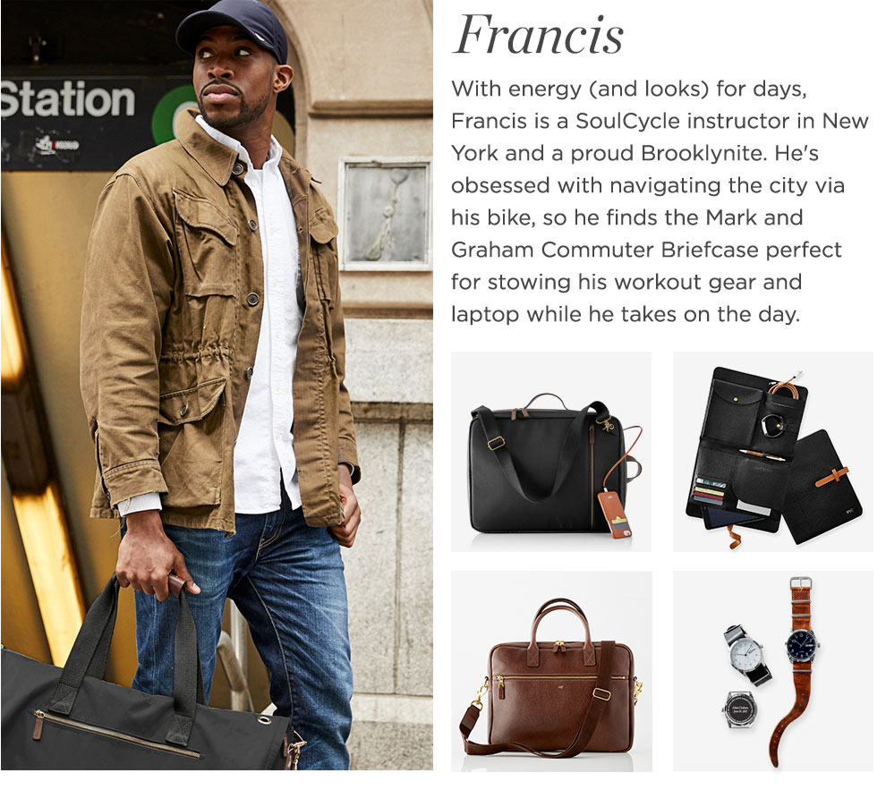 With energy (and looks) for days, Francis is a SoulCycle instructor in New York and a proud Brooklynite. He's obsessed with navigating the city via his bike, so he finds the Mark and Graham Commuter Briefcase perfect for stowing his workout gear and laptop while he takes on the day.
