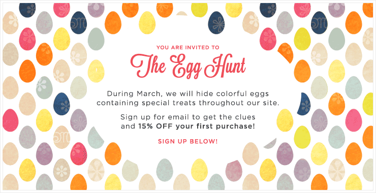 You are invited to The Egg Hunt; During March, we will hide colorful eggs containing special treats throughout our site. Sign up for email to get the clues and 15% OFF your first purchase! Sign up below!