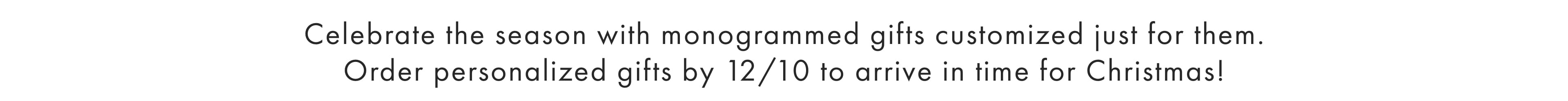 Celebrate the season with monogrammed gifts customized just for them. Order personalized gifts by 12/10 to arrive in time for Christmas!