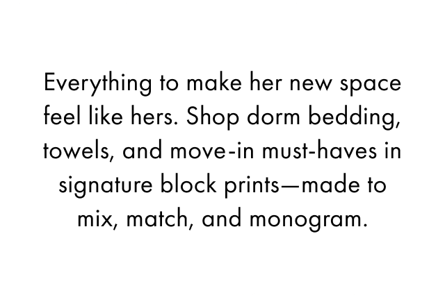 Everything she needs to make her new space feel like her space. Shop dorm bedding, towels, bath accessories, bags, desk accents, and move-in must-haves rooted in our signature block prints &mdash; all designed to be monogrammed, mixed, and matched into a look that's truly hers.