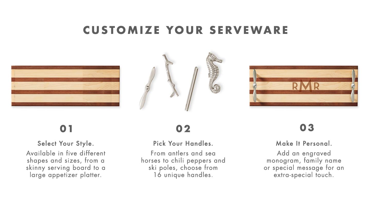 Customize Your Serveware: 1. Select Your Style. 2. Pick Your Handles. 3. Make It Personal. 