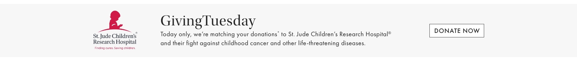 GivingTuesday. Today only, we're matching your donations* to St. Jude Children's Research Hospital.. DONATE NOW >