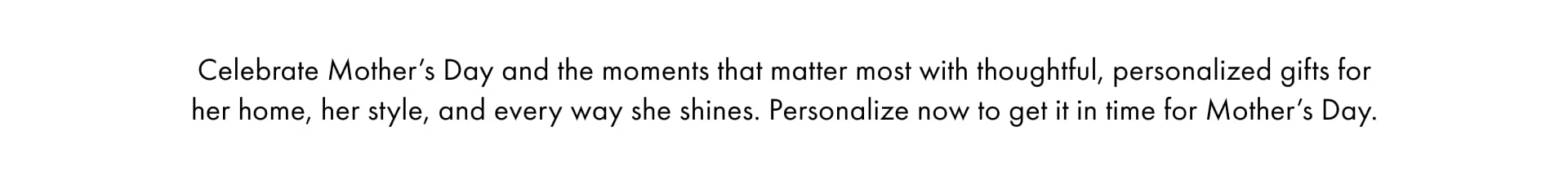 Celebrate Mother's Day and the moments that matter most with thoughful, personlaized gifts for her home, her style, and every way she shines. Personalize now to get it in time for Mother's Day. 