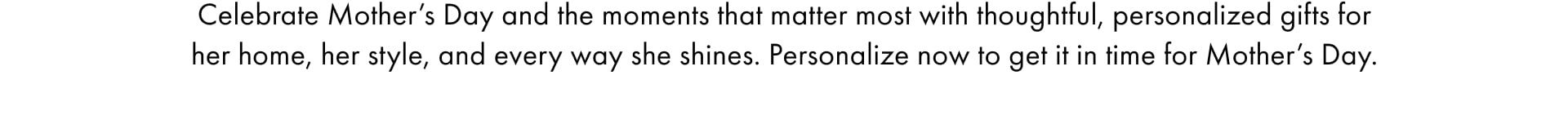 Celebrate Mother's Day and the moments that matter most with thoughful, personlaized gifts for her home, her style, and every way she shines. Personalize now to get it in time for Mother's Day. 